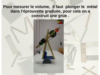 Pour mesurer le volume, il faut plonger le métal
dans l'éprouvette graduée, pour cela on a
construit une grue .
 