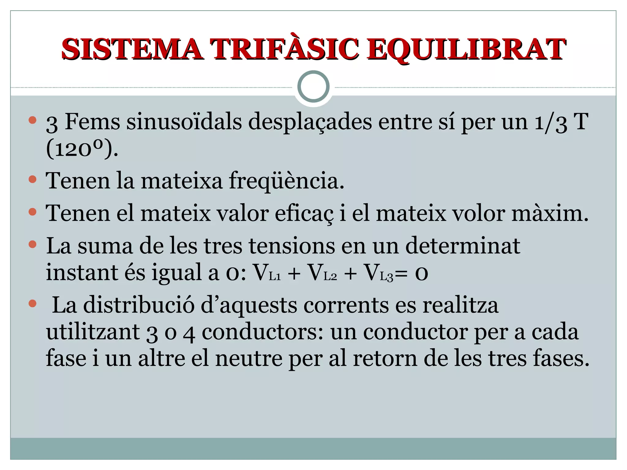 SISTEMA TRIFÀSIC EQUILIBRAT 3 Fems sinusoïdals desplaçades entre sí per un 1/3 T (120º). Tenen la mateixa freqüència. Tenen el mateix valor eficaç i el mateix volor màxim. La suma de les tres tensions en un determinat instant és igual a 0: V L1  + V L2  + V L3 = 0 La distribució d’aquests corrents es realitza utilitzant 3 o 4 conductors: un conductor per a cada fase i un altre el neutre per al retorn de les tres fases.  