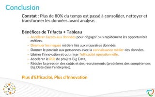 24
Constat : Plus de 80% du temps est passé à consolider, nettoyer et
transformer les données avant analyse.
Bénéfices de Trifacta + Tableau
• Accélérer l’accès aux données pour dégager plus rapidement les opportunités
métiers,
• Diminuer les risques métiers liés aux mauvaises données,
• Donner le pouvoir aux personnes avec la connaissance métier des données,
• Libérer l’innovation et optimiser l‘efficacité opérationnelle,
• Accélérer le ROI de projets Big Data,
• Réduire la pression des coûts et des recrutements (problèmes des compétences
Big Data dans l’entreprise).
Plus d’Efficacité, Plus d’Innovation
Conclusion
 