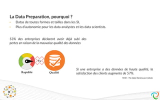 La Data Preparation, pourquoi ?
• Datas de toutes formes et tailles dans les SI,
• Plus d’autonomie pour les data analystes et les data scientists.
53% des entreprises déclarent avoir déjà subi des
pertes en raison de la mauvaise qualité des données
Si une entreprise a des données de haute qualité, la
satisfaction des clients augmente de 57%.
TDWI - The Data Warehouse Institute
 