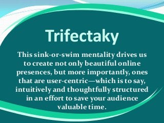 Trifectaky
This sink-or-swim mentality drives us
to create not only beautiful online
presences, but more importantly, ones
that are user-centric—which is to say,
intuitively and thoughtfully structured
in an effort to save your audience
valuable time.

 
