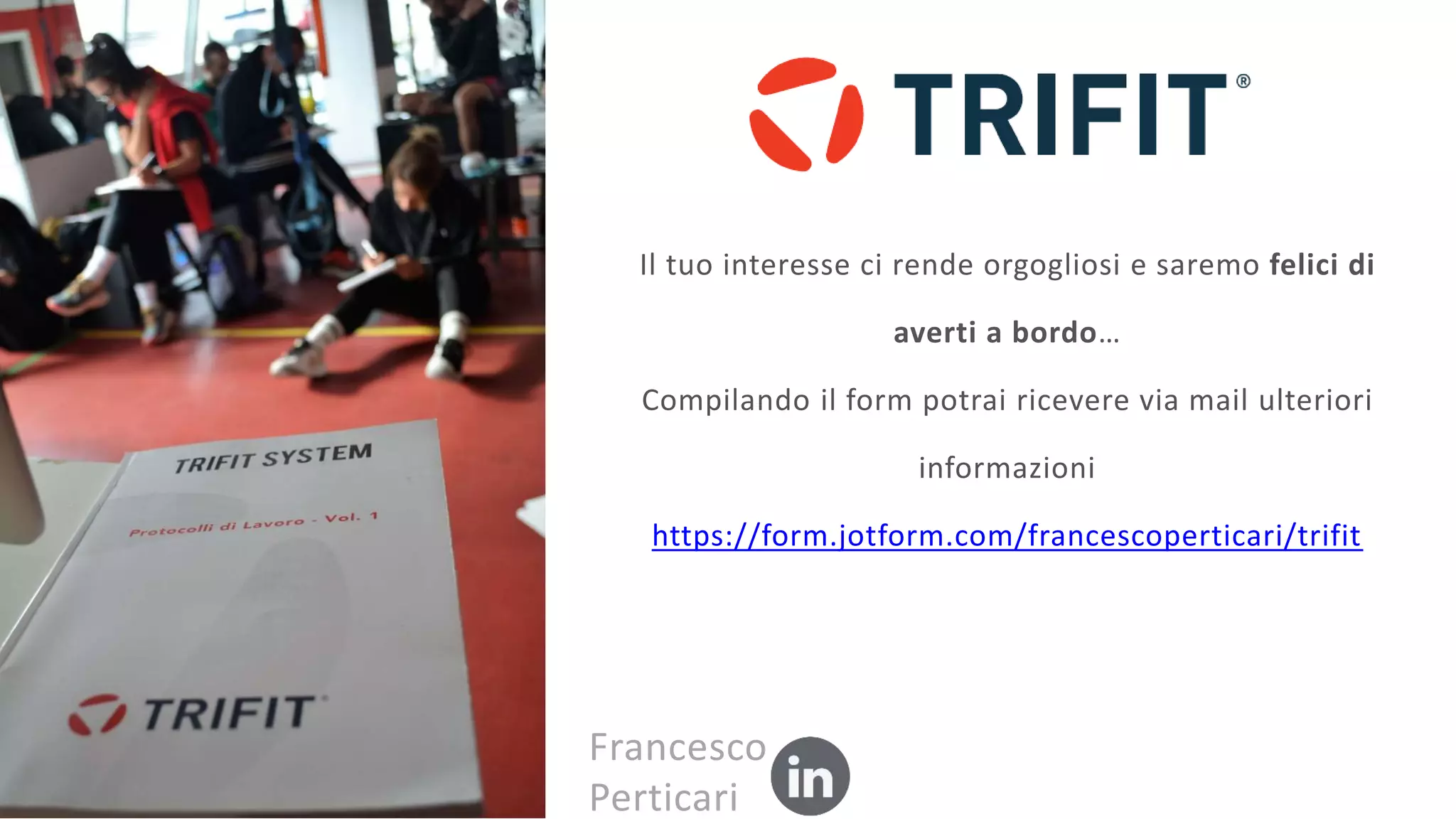 Il tuo interesse ci rende orgogliosi e saremo felici di
averti a bordo…
Compilando il form potrai ricevere via mail ulteriori
informazioni
https://form.jotform.com/francescoperticari/trifit
Francesco
Perticari
 
