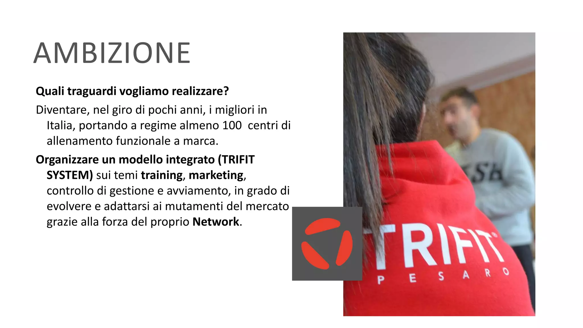 AMBIZIONE
Quali traguardi vogliamo realizzare?
Diventare, nel giro di pochi anni, i migliori in
Italia, portando a regime almeno 100 centri di
allenamento funzionale a marca.
Organizzare un modello integrato (TRIFIT
SYSTEM) sui temi training, marketing,
controllo di gestione e avviamento, in grado di
evolvere e adattarsi ai mutamenti del mercato
grazie alla forza del proprio Network.
 