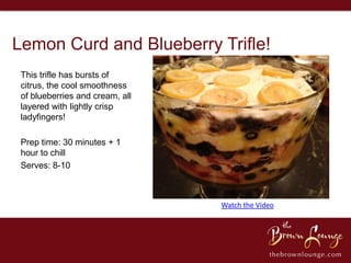 Lemon Curd and Blueberry Trifle!
 This trifle has bursts of
 citrus, the cool smoothness
 of blueberries and cream, all
 layered with lightly crisp
 ladyfingers!

 Prep time: 30 minutes + 1
 hour to chill
 Serves: 8-10



                                 Watch the Video
 