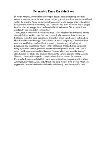 Persuasive Essay On Skin Race
In North America, people form stereotypes about almost everything. The most
common stereotypes are the ones about various types of people around the world and
within the country. Some would include education levels, degree of poverty, ethnic
backgrounds and even where they live. The worst and most offensive one to people
is when other stereotype their racebased off their skin color. We are united, and
divided, by our skin color. (Jablonski, 1)
Today, race is considered a social construct . Most people believe that race has the
same definition as skin color, but that is completely incorrect. Race is used as
biological term, but has a tremendous amount of social significance. In his article
How Race Becomes Biology: Embodiment of Social Inequality , Gravlee defines
race as a worldview: a culturally structured, systematic way of looking at,
perceiving, and interpreting reality. (48) The thought process behind skin color
being equivalent to race goes back several hundred years to about 1738. This is
when Carl Linnaeus created the Systema Naturae which was an early form of
classification for plants and animals. Through the various editions of the Systema
Naturae, Linnaeus developed a complex classification system for humans.
Eventually, Linnaeus subdivided Homo sapiens into four categories which where
American, European, Asian, and African. He gave each of them a color which was
supposed to be used to describe their skin and classify them into specific races .
 