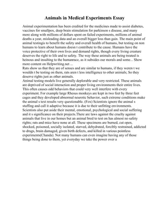 Animals in Medical Experiments Essay
Animal experimentation has been credited for the medicines made to assist diabetes,
vaccines for smallpox, deep brain stimulation for parkinson s disease, and many
more along with millions of dollars spent on failed experiments, millions of animal
deaths a year, misleading data and an overall bigger loss than gain. The main point of
animal testingis to benefit the safety and overall health of humans, but testing on non
humans to learn about humans doesn t contribute to the cause. Humans have the
voice protective of their own lives and demand rights, though every living creature
deserves the right to life and to safety. The way these animals are being treated is
heinous and insulting to the humanrace, as it subsides our morals and some... Show
more content on Helpwriting.net ...
Rats show us that they are of senses and are similar to humans, if they weren t we
wouldn t be testing on them, rats aren t less intelligence to other animals; So they
deserve rights just as other animals.
Animal testing models live generally deplorable and very restricted. These animals
are deprived of social interaction and proper living environments their entire lives.
This often causes odd behaviors that could very well interfere with every
experiment. For example large Rhesus monkeys are kept in two feet by three feet
cages and they developed abnormal neurotic behavior, such extreme conditions make
the animal s text results very questionable. (Fox) Scientists ignore the animal s
stuffing and call it adaptive because it is due to their unfitting environments.
Scientists also put aside their mental, emotional, psychological and social suffering
and it s significance on their projects.There are laws against the cruelty against
animals that live in our homes but an animal bred to test on has almost no safety
rights; rats and mice have none at all. These specimens are burned, cut open,
shocked, poisoned, socially isolated, starved, dehydrated, forcibly restrained, addicted
to drugs, brain damaged, given birth defects, and killed in various pointless
experiments(Chanda). Not many humans can even imagine having any of those
things being done to them, yet everyday we take the power over a
 