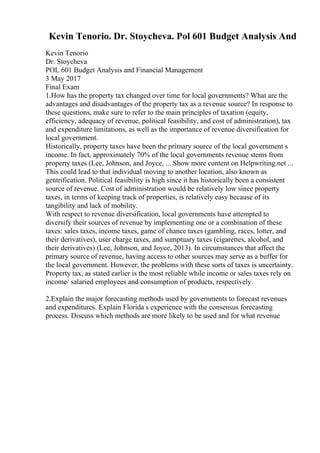 Kevin Tenorio. Dr. Stoycheva. Pol 601 Budget Analysis And
Kevin Tenorio
Dr. Stoycheva
POL 601 Budget Analysis and Financial Management
3 May 2017
Final Exam
1.How has the property tax changed over time for local governments? What are the
advantages and disadvantages of the property tax as a revenue source? In response to
these questions, make sure to refer to the main principles of taxation (equity,
efficiency, adequacy of revenue, political feasibility, and cost of administration), tax
and expenditure limitations, as well as the importance of revenue diversification for
local government.
Historically, property taxes have been the primary source of the local government s
income. In fact, approximately 70% of the local governments revenue stems from
property taxes (Lee, Johnson, and Joyce, ... Show more content on Helpwriting.net ...
This could lead to that individual moving to another location, also known as
gentrification. Political feasibility is high since it has historically been a consistent
source of revenue. Cost of administration would be relatively low since property
taxes, in terms of keeping track of properties, is relatively easy because of its
tangibility and lack of mobility.
With respect to revenue diversification, local governments have attempted to
diversify their sources of revenue by implementing one or a combination of these
taxes: sales taxes, income taxes, game of chance taxes (gambling, races, lotter, and
their derivatives), user charge taxes, and sumptuary taxes (cigarettes, alcohol, and
their derivatives) (Lee, Johnson, and Joyce, 2013). In circumstances that affect the
primary source of revenue, having access to other sources may serve as a buffer for
the local government. However, the problems with these sorts of taxes is uncertainty.
Property tax, as stated earlier is the most reliable while income or sales taxes rely on
income/ salaried employees and consumption of products, respectively.
2.Explain the major forecasting methods used by governments to forecast revenues
and expenditures. Explain Florida s experience with the consensus forecasting
process. Discuss which methods are more likely to be used and for what revenue
 