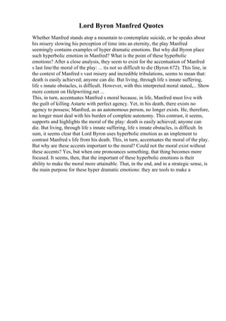 Lord Byron Manfred Quotes
Whether Manfred stands atop a mountain to contemplate suicide, or he speaks about
his misery slowing his perception of time into an eternity, the play Manfred
seemingly contains examples of hyper dramatic emotions. But why did Byron place
such hyperbolic emotion in Manfred? What is the point of these hyperbolic
emotions? After a close analysis, they seem to exist for the accentuation of Manfred
s last line/the moral of the play: ... tis not so difficult to die (Byron 672). This line, in
the context of Manfred s vast misery and incredible tribulations, seems to mean that:
death is easily achieved; anyone can die. But living, through life s innate suffering,
life s innate obstacles, is difficult. However, with this interpreted moral stated,... Show
more content on Helpwriting.net ...
This, in turn, accentuates Manfred s moral because, in life, Manfred must live with
the guilt of killing Astarte with perfect agency. Yet, in his death, there exists no
agency to possess; Manfred, as an autonomous person, no longer exists. He, therefore,
no longer must deal with his burden of complete autonomy. This contrast, it seems,
supports and highlights the moral of the play: death is easily achieved; anyone can
die. But living, through life s innate suffering, life s innate obstacles, is difficult. In
sum, it seems clear that Lord Byron uses hyperbolic emotion as an implement to
contrast Manfred s life from his death. This, in turn, accentuates the moral of the play.
But why are these accents important to the moral? Could not the moral exist without
these accents? Yes, but when one pronounces something, that thing becomes more
focused. It seems, then, that the important of these hyperbolic emotions is their
ability to make the moral more attainable. That, in the end, and in a strategic sense, is
the main purpose for these hyper dramatic emotions: they are tools to make a
 
