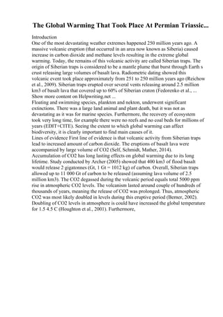 The Global Warming That Took Place At Permian Triassic...
Introduction
One of the most devastating weather extremes happened 250 million years ago. A
massive volcanic eruption (that occurred in an area now known as Siberia) caused
increase in carbon dioxide and methane levels resulting in the extreme global
warming. Today, the remains of this volcanic activity are called Siberian traps. The
origin of Siberian traps is considered to be a mantle plume that burst through Earth s
crust releasing large volumes of basalt lava. Radiometric dating showed this
volcanic event took place approximately from 251 to 250 million years ago (Reichow
et al., 2009). Siberian traps erupted over several vents releasing around 2.5 million
km3 of basalt lava that covered up to 60% of Siberian craton (Fedorenko et al., ...
Show more content on Helpwriting.net ...
Floating and swimming species, plankton and nekton, underwent significant
extinctions. There was a large land animal and plant death, but it was not as
devastating as it was for marine species. Furthermore, the recovery of ecosystem
took very long time, for example there were no reefs and no coal beds for millions of
years (EDIT+CITE). Seeing the extent to which global warming can affect
biodiversity, it is clearly important to find main causes of it.
Lines of evidence First line of evidence is that volcanic activity from Siberian traps
lead to increased amount of carbon dioxide. The eruptions of basalt lava were
accompanied by large volume of CO2 (Self, Schmidt, Mather, 2014).
Accumulation of CO2 has long lasting effects on global warming due to its long
lifetime. Study conducted by Archer (2005) showed that 400 km3 of flood basalt
would release 2 gigatonnes (Gt, 1 Gt = 1012 kg) of carbon. Overall, Siberian traps
allowed up to 11 000 Gt of carbon to be released (assuming lava volume of 2.5
million km3). The CO2 degassed during the volcanic period equals total 5000 ppm
rise in atmospheric CO2 levels. The volcanism lasted around couple of hundreds of
thousands of years, meaning the release of CO2 was prolonged. Thus, atmospheric
CO2 was most likely doubled in levels during this eruptive period (Berner, 2002).
Doubling of CO2 levels in atmosphere is could have increased the global temperature
for 1.5 4.5 C (Houghton et al., 2001). Furthermore,
 