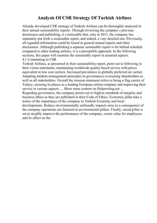 Analysis Of CSR Strategy Of Turkish Airlines
Already developed CSR strategy of Turkish Airlines can be thoroughly analyzed in
their annual sustainability reports. Through reviewing the company s previous
disclosures and publishing, it s noticeable that, only in 2013, the company has
separately put forth a sustainable report, and indeed, a very detailed one. Previously,
all regarded information could be found in general annual reports and other
disclosures. Although publishing a separate sustainable report is far behind schedule
compared to other leading airlines, it is a perceptible approach. In the following
sections, this paper will examine the sustainably report in assorted aspects.
4.1 Committing to CSR
Turkish Airlines, as presented in their sustainability report, point out to following in
their vision statements; maintaining worldwide quality based service with prices
equivalent to low cost carriers. Increased prevalence in globally preferred air carrier.
Adopting modern management principles in governances overseeing shareholders as
well as all stakeholders. Overall the mission statement refers to being a flag carrier of
Turkey, securing its places as a leading European airline company and improving their
service in various aspects. ... Show more content on Helpwriting.net ...
Regarding governance, the company points out to highest standards of integrity and
business ethics as they are published in their Code of Ethics. Economic pillar take a
notice of the importance of the company to Turkish Economy and local
developments. Reduce environmentally unfriendly impacts arise as a consequence of
the company operations are featured in environmental pillars. Finally, social pillar is
set to steadily improve the performance of the company, create value for employees
and its affect on the
 