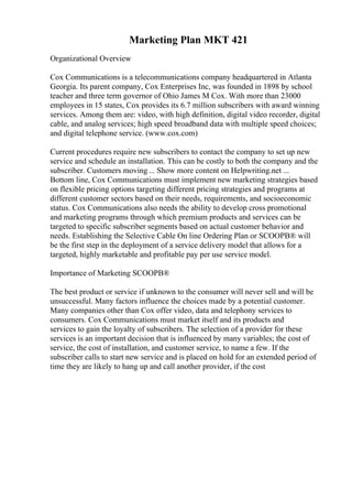 Marketing Plan MKT 421
Organizational Overview
Cox Communications is a telecommunications company headquartered in Atlanta
Georgia. Its parent company, Cox Enterprises Inc, was founded in 1898 by school
teacher and three term governor of Ohio James M Cox. With more than 23000
employees in 15 states, Cox provides its 6.7 million subscribers with award winning
services. Among them are: video, with high definition, digital video recorder, digital
cable, and analog services; high speed broadband data with multiple speed choices;
and digital telephone service. (www.cox.com)
Current procedures require new subscribers to contact the company to set up new
service and schedule an installation. This can be costly to both the company and the
subscriber. Customers moving ... Show more content on Helpwriting.net ...
Bottom line, Cox Communications must implement new marketing strategies based
on flexible pricing options targeting different pricing strategies and programs at
different customer sectors based on their needs, requirements, and socioeconomic
status. Cox Communications also needs the ability to develop cross promotional
and marketing programs through which premium products and services can be
targeted to specific subscriber segments based on actual customer behavior and
needs. Establishing the Selective Cable On line Ordering Plan or SCOOPВ® will
be the first step in the deployment of a service delivery model that allows for a
targeted, highly marketable and profitable pay per use service model.
Importance of Marketing SCOOPВ®
The best product or service if unknown to the consumer will never sell and will be
unsuccessful. Many factors influence the choices made by a potential customer.
Many companies other than Cox offer video, data and telephony services to
consumers. Cox Communications must market itself and its products and
services to gain the loyalty of subscribers. The selection of a provider for these
services is an important decision that is influenced by many variables; the cost of
service, the cost of installation, and customer service, to name a few. If the
subscriber calls to start new service and is placed on hold for an extended period of
time they are likely to hang up and call another provider, if the cost
 