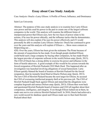 Essay about Case Study Analysis
Case Analysis: Oracle s Larry Ellison: A Profile of Power, Influence, and Dominance
Saint Leo University
Abstract: The purpose of this case study analysis is to examine how Larry Ellison
uses power and has used his power in the past to create one of the largest software
companies in the world. This analysis will examine the different forms of
interpersonal power that Ellison uses, how the two faces of power relate to his
actions, if he uses his power ethically, and the influence tactics that he demonstrates.
This analysis will also explain if he uses his power effectively and if I would
personally be able to emulate Larry Ellison s behavior. Oracle has continued to grow
over the years and this analysis will explain if Ellison s ... Show more content on
Helpwriting.net ...
428). Over the years, Ellison has been given the nickname The Pirate because of
the amount of acquisitions he has made. Even though people doubted Ellison
could build such a large company by buying other companies, he has made Oracle
the largest provider of corporate software in the world (Nelson amp; Quick, 2013).
The CEO of Oracle has a strong ability to exercise his power and influence in the
form of hostile takeovers. A good example of this would be his actions towards the
forced resignation of Hewlett Packards CEO Mark Hurd. This happened after an
investigation was launched involving allegations of sexual harassment. Larry
Ellison quickly blamed the board of trustees at Hewlett Packard for the forced
resignation, then he instantly hired Hurd at Oracle (Nelson amp; Quick, 2013).
The new CEO of Hewlett Packard became the next target for Ellison, he accused
the CEO of overseeing intellectual property theft at his previous job. The CEO of
Hewlett Packard fought back against Ellison and stated that the allegations were
complete hogwash and untrue (Nelson amp; Quick, 2013). Ellison then went back
and questioned Hewlett Packards board of trustees and CEO all together about their
competence, intelligence, and integrity. Even though Ellison lashed out at them, he
made sure not to ever criticize Hewlett Packard itself. In 2010, Oracle had achieved a
new world record for database speed and Ellison made sure to then bash Hewlett
Packard about their
 