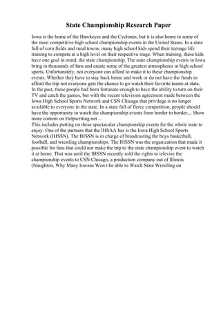 State Championship Research Paper
Iowa is the home of the Hawkeyes and the Cyclones, but it is also home to some of
the most competitive high school championship events in the United States. In a state
full of corn fields and rural towns, many high school kids spend their teenage life
training to compete at a high level on their respective stage. When training, these kids
have one goal in mind; the state championship. The state championship events in Iowa
bring in thousands of fans and create some of the greatest atmospheres in high school
sports. Unfortunately, not everyone can afford to make it to these championship
events. Whether they have to stay back home and work or do not have the funds to
afford the trip not everyone gets the chance to go watch their favorite teams at state.
In the past, these people had been fortunate enough to have the ability to turn on their
TV and catch the games, but with the recent television agreement made between the
Iowa High School Sports Network and CSN Chicago that privilege is no longer
available to everyone in the state. In a state full of fierce competition, people should
have the opportunity to watch the championship events from border to border.... Show
more content on Helpwriting.net ...
This includes putting on these spectacular championship events for the whole state to
enjoy. One of the partners that the IHSAA has is the Iowa High School Sports
Network (IHSSN). The IHSSN is in charge of broadcasting the boys basketball,
football, and wrestling championships. The IHSSN was the organization that made it
possible for fans that could not make the trip to the state championship event to watch
it at home. That was until the IHSSN recently sold the rights to televise the
championship events to CSN Chicago, a production company out of Illinois
(Naughton, Why Many Iowans Won t be able to Watch State Wrestling on
 