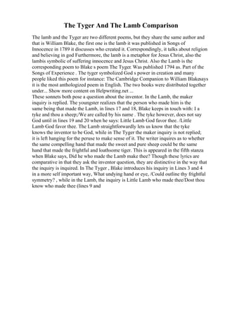The Tyger And The Lamb Comparison
The lamb and the Tyger are two different poems, but they share the same author and
that is William Blake, the first one is the lamb it was published in Songs of
Innocence in 1789 it discusses who created it. Correspondingly, it talks about religion
and believing in god Furthermore, the lamb is a metaphor for Jesus Christ, also the
lambis symbolic of suffering innocence and Jesus Christ. Also the Lamb is the
corresponding poem to Blake s poem The Tyger. Was published 1794 as. Part of the
Songs of Experience . The tyger symbolized God s power in creation and many
people liked this poem for instance: The Cambridge Companion to William Blakesays
it is the most anthologized poem in English. The two books were distributed together
under... Show more content on Helpwriting.net ...
These sonnets both pose a question about the inventor. In the Lamb, the maker
inquiry is replied. The youngster realizes that the person who made him is the
same being that made the Lamb, in lines 17 and 18, Blake keeps in touch with: I a
tyke and thou a sheep;/We are called by his name . The tyke however, does not say
God until in lines 19 and 20 when he says: Little Lamb God favor thee. /Little
Lamb God favor thee. The Lamb straightforwardly lets us know that the tyke
knows the inventor to be God, while in The Tyger the maker inquiry is not replied;
it is left hanging for the peruse to make sense of it. The writer inquires as to whether
the same compelling hand that made the sweet and pure sheep could be the same
hand that made the frightful and loathsome tiger. This is appeared in the fifth stanza
when Blake says, Did he who made the Lamb make thee? Though these lyrics are
comparative in that they ask the inventor question, they are distinctive in the way that
the inquiry is inquired. In The Tyger , Blake introduces his inquiry in Lines 3 and 4
in a more self important way, What undying hand or eye, /Could outline thy frightful
symmetry? , while in the Lamb, the inquiry is Little Lamb who made thee/Dost thou
know who made thee (lines 9 and
 