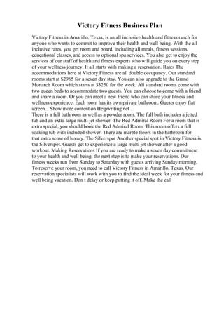Victory Fitness Business Plan
Victory Fitness in Amarillo, Texas, is an all inclusive health and fitness ranch for
anyone who wants to commit to improve their health and well being. With the all
inclusive rates, you get room and board, including all meals, fitness sessions,
educational classes, and access to optional spa services. You also get to enjoy the
services of our staff of health and fitness experts who will guide you on every step
of your wellness journey. It all starts with making a reservation. Rates The
accommodations here at Victory Fitness are all double occupancy. Our standard
rooms start at $2965 for a seven day stay. You can also upgrade to the Grand
Monarch Room which starts at $3250 for the week. All standard rooms come with
two queen beds to accommodate two guests. You can choose to come with a friend
and share a room. Or you can meet a new friend who can share your fitness and
wellness experience. Each room has its own private bathroom. Guests enjoy flat
screen... Show more content on Helpwriting.net ...
There is a full bathroom as well as a powder room. The full bath includes a jetted
tub and an extra large multi jet shower. The Red Admiral Room For a room that is
extra special, you should book the Red Admiral Room. This room offers a full
soaking tub with included shower. There are marble floors in the bathroom for
that extra sense of luxury. The Silverspot Another special spot in Victory Fitness is
the Silverspot. Guests get to experience a large multi jet shower after a good
workout. Making Reservations If you are ready to make a seven day commitment
to your health and well being, the next step is to make your reservations. Our
fitness weeks run from Sunday to Saturday with guests arriving Sunday morning.
To reserve your room, you need to call Victory Fitness in Amarillo, Texas. Our
reservation specialists will work with you to find the ideal week for your fitness and
well being vacation. Don t delay or keep putting it off. Make the call
 