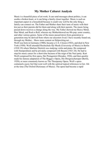 My Mother Cabaret Analysis
Music is a beautiful piece of art work. It can send messages about politics, it can
soothe a broken heart, or it can bring a family closer together. Music is such an
important aspect in a household because it could very well be the only thing a
family can connect on. The Father and Mother share their taste of music with their
kin just as their parents did for them and along with their parents. The music being
passed down receives a change along the way. My Father showed me Heavy Metal,
Hair Metal, and Rock n Roll, whereas my Mothershowed me 80s pop, some country,
and other various genres. Some of the music passed down from generation to
generation may be derived from where our ancestors lived. I have recently found out,
through my Mother... Show more content on Helpwriting.net ...
Weill was born in Germany (1900), became a U.S. Citizen (1943), and died in New
York (1950). Weill attended Hochschule fГјr Musik (University of Music) in Berlin
(1918 19) where Marlene Dietrich was studying violin and piano. He composed
with Humperdinck and he privately composed with Busoni (1921 24). He had to
stop his music career for a short time because of the reign of the Nazi party. Kurt
Weill composed his first opera, Der Protagonist (Dresden, 1926), and then quickly
made his famous adaptation of The Beggar s Opera, Die Dreigroschenoper (Berlin,
1928); or more commonly known as The Threepenny Opera. Weill s opera
contained a jazzy feel that went well with the satirical topical references to Ger. life
at the time (The Oxford Dictionary of Music). The opera had become a rapid
 