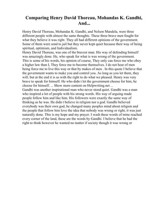 Comparing Henry David Thoreau, Mohandas K. Gandhi,
And...
Henry David Thoreau, Mohandas K. Gandhi, and Nelson Mandela, were three
different people with almost the same thoughts. These three brave men fought for
what they believe it was right. They all had different opinions of the government.
Some of them were send to jail but they never kept quiet because their way of being
spiritual, optimism, and Individualism.
Henry David Thoreau, was one of the bravest man. His way of defending himself
was amazingly done. He, who speak for what is was wrong of the government.
This is some of his words, his opinion of course, They only can force me who obey
a higher law than I, They force me to become themselves. I do not hear of men
being force me to live this way or that by makes of men . In this quote I believe that
the government wants to make you and control you. As long as you let them, they
will, but at the end it is us with the right to do what we pleased. Henry was very
brave to speak for himself. He who didn t let the government choose for him, he
choose for himself. ... Show more content on Helpwriting.net ...
Gandhi was another inspirational man who never stood quiet. Gandhi was a man
who inspired a lot of people with his strong words. His way of arguing made
people follow him and like him. His followers were exactly the same way of
thinking as he was. He didn t believe in religion nor a god. Gandhi believed
everybody was their own god, he changed many peoples mind about religion and
the people that follow him love the idea that nobody was wrong or right, it was just
naturally done. This is my hope and my prayer. I wash these words of mine reached
every corner of the land, these are the words by Gandhi. I believe that he had the
right to think however he wanted no matter if society though it was wrong or
 