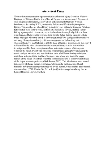 Atonement Essay
The word atonement means reparation for an offense or injury (Merriam Webster
Dictionary). This word is the title of Ian McEwan s best known novel, Atonement.
This novel is quite literally, a story of sin and atonement (Merriam Webster
Dictionary). Set during WWII, Atonement follows the life of main protagonist
Briony. The novelbegins when Briony is thirteen years old and witnesses a flirtation
between her older sister Cecilia, and son of a household servant, Robbie Turner.
Briony s young mind creates a scene in her head that is completely different from
what happened between the two long time friends. When Briony s cousin Lola is
raped one night while the family is searching for their two young cousins that have
run away, Briony immediately... Show more content on Helpwriting.net ...
Through this novel Ian McEwan is able to share a theme of atonement. In this essay I
will combine the ideas of formalism and structuralism to explain how various
techniques within these concepts contribute to the cohesiveness of the organic
whole of the novel. I will begin my essay with formalist concepts by analyzing the
novel s unique narrative, and how McEwan s use of different literary techniques
contribute to the aesthetic quality of the novel as a whole and shape the larger
themes of the novel. I will then relate the formalist concepts to the structuralist idea
of the larger human experience (OWL Purdue 2017). This idea is structured around
the concept of shared human experience, which can be explained as a liberal
humanist move that assumes that since we are all human, we all share a basic human
commonalities (OWL Purdue 2017). I will justify this concept by relating this to
Khaled Hosseini s novel, The Kite
 