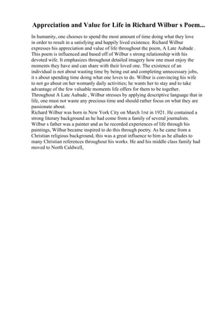 Appreciation and Value for Life in Richard Wilbur s Poem...
In humanity, one chooses to spend the most amount of time doing what they love
in order to result in a satisfying and happily lived existence. Richard Wilbur
expresses his appreciation and value of life throughout the poem, A Late Aubade .
This poem is influenced and based off of Wilbur s strong relationship with his
devoted wife. It emphasizes throughout detailed imagery how one must enjoy the
moments they have and can share with their loved one. The existence of an
individual is not about wasting time by being out and completing unnecessary jobs,
it s about spending time doing what one loves to do. Wilbur is convincing his wife
to not go about on her womanly daily activities; he wants her to stay and to take
advantage of the few valuable moments life offers for them to be together.
Throughout A Late Aubade , Wilbur stresses by applying descriptive language that in
life, one must not waste any precious time and should rather focus on what they are
passionate about.
Richard Wilbur was born in New York City on March 1rst in 1921. He contained a
strong literary background as he had come from a family of several journalists.
Wilbur s father was a painter and as he recorded experiences of life through his
paintings, Wilbur became inspired to do this through poetry. As he came from a
Christian religious background, this was a great influence to him as he alludes to
many Christian references throughout his works. He and his middle class family had
moved to North Caldwell,
 