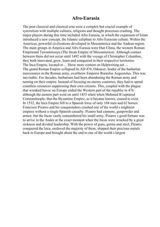 Afro-Eurasia
The post classical and classical eras were a complex but crucial example of
syncretism with multiple cultures, religions and thought processes crashing. The
major players during this time included Afro Eurasia, in which the expansion of Islam
introduced a new concept, the Islamic caliphate to Afro Eurasian culture. Within the
Americas, powerful civilizations developed in Mesoamerica and the Andean region.
The main groups in America and Afro Eurasia were Han China, the western Roman
Empireand Tawantinsuyu (The Incan Empire of Mesoamerica). Although contact
between them did not occur until 1492 with the voyage of Christopher Columbus,
they both innovated, grew, learn and conquered in their respective territories.
The Inca Empire, located in ... Show more content on Helpwriting.net ...
The grand Roman Empire collapsed In AD 476, Odoacer, leader of the barbarian
mercenaries in the Roman army, overthrew Emperor Romulus Augustulus. This was
inevitable. For decades, barbarians had been abandoning the Roman army and
turning on their empire. Instead of focusing on enemy countries, they had to spend
countless resources suppressing their own citizens. This, coupled with the plague
that wreaked havoc on Europe ended the Western part of the republic in 476
although the eastern part went on until 1453 when when Mehmed II captured
Constantinople, that the Byzantine Empire, as it became known, ceased to exist.
In 1532, the Inca Empire fell to a Spanish force of only 168 men and 62 horses.
Francisco Pizarro and his conquistadors crushed one of the world s mightiest
empires without a single Spanish casualty. Pizarro had cannons, gunpowder and
armor, but the Incas vastly outnumbered his small army. Pizarro s good fortune was
to arrive in the Andes at the exact moment when the Incas were wracked by a great
sickness and divided leadership. With the power of guns, germs and steel, Pizarro
conquered the Inca, enslaved the majority of them, shipped their precious metals
back to Europe and brought about the end to one of the world s largest
 