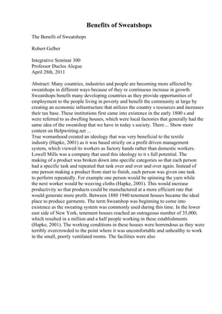 Benefits of Sweatshops
The Benefit of Sweatshops
Robert Gelber
Integrative Seminar 300
Professor Duclos Alegue
April 28th, 2011
Abstract: Many countries, industries and people are becoming more affected by
sweatshops in different ways because of they re continuous increase in growth.
Sweatshops benefit many developing countries as they provide opportunities of
employment to the people living in poverty and benefit the community at large by
creating an economic infrastructure that utilizes the country s resources and increases
their tax base. These institutions first came into existence in the early 1800 s and
were referred to as dwelling houses, which were local factories that generally had the
same idea of the sweatshop that we have in today s society. There ... Show more
content on Helpwriting.net ...
True womanhood created an ideology that was very beneficial to the textile
industry (Hapke, 2001) as it was based strictly on a profit driven management
system, which viewed its workers as factory hands rather than domestic workers.
Lowell Mills was a company that used this ideology to it s full potential. The
making of a product was broken down into specific categories so that each person
had a specific task and repeated that task over and over and over again. Instead of
one person making a product from start to finish, each person was given one task
to perform repeatedly. For example one person would be spinning the yarn while
the next worker would be weaving cloths (Hapke, 2001). This would increase
productivity so that products could be manufactured at a more efficient rate that
would generate more profit. Between 1880 1940 tenement houses became the ideal
place to produce garments. The term Sweatshop was beginning to come into
existence as the sweating system was commonly used during this time. In the lower
east side of New York, tenement houses reached an outrageous number of 35,000,
which resulted in a million and a half people working in these establishments
(Hapke, 2001). The working conditions in these houses were horrendous as they were
terribly overcrowded to the point where it was uncomfortable and unhealthy to work
in the small, poorly ventilated rooms. The facilities were also
 