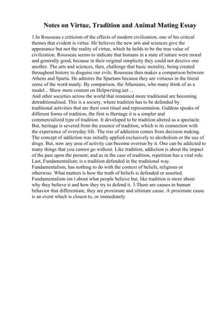 Notes on Virtue, Tradition and Animal Mating Essay
1.In Rousseau s criticism of the effects of modern civilization, one of his critical
themes that evident is virtue. He believes the new arts and sciences give the
appearance but not the reality of virtue, which he holds to be the true value of
civilization. Rousseau seems to indicate that humans in a state of nature were moral
and generally good, because in their original simplicity they could not deceive one
another. The arts and sciences, then, challenge that basic morality, being created
throughout history to disguise our evils. Rousseau then makes a comparison between
Athens and Sparta. He admires the Spartans because they are virtuous in the literal
sense of the word manly. By comparison, the Athenians, who many think of as a
model... Show more content on Helpwriting.net ...
And other societies across the world that remained more traditional are becoming
detraditionalised. This is a society, where tradition has to be defended by
traditional activities that are their own ritual and representation. Giddens speaks of
different forms of tradition, the first is Heritage it is a simpler and
commercialized type of tradition. It developed to be tradition altered as a spectacle.
But, heritage is severed from the essence of tradition, which is its connection with
the experience of everyday life. The rise of addiction comes from decision making.
The concept of addiction was initially applied exclusively to alcoholism or the use of
drugs. But, now any area of activity can become overrun by it. One can be addicted to
many things that you cannot go without. Like tradition, addiction is about the impact
of the past upon the present; and as in the case of tradition, repetition has a vital role.
Last, Fundamentalism; is a tradition defended in the traditional way.
Fundamentalism, has nothing to do with the context of beliefs, religious or
otherwise. What matters is how the truth of beliefs is defended or asserted.
Fundamentalism isn t about what people believe but, like tradition is more about
why they believe it and how they try to defend it. 3.There are causes in human
behavior that differentiate, they are proximate and ultimate cause. A proximate cause
is an event which is closest to, or immediately
 