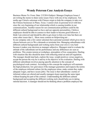 Wendy Peterson Case Analysis Essays
Business Memo To: From: Date: 2/5/2014 Subject: Manager Employee Issues I
am writing the memo to share some issues I have with one of my employees. Ten
moths ago I hired a salesman with Chinese origin to help the company to take over
the Chinese businesses in Plano, Texas. I cannot click on personal level with him
since the very beginning of our relationship which is causing troubles in our
communications. Another reason for our communication problem could be the
different cultural background we have and our opposite personalities. I believe
employees should be able to connect to their leader to become good followers. I
think I am extrovert and should be able to get closer to him over time but there are
some other issues that I... Show more content on Helpwriting.net ...
In our company only a few senior salesmen have personal assistant which gives me to
choose between cave to Wu s demands or terminate him. Managing subordinates with
different cultural backgrounds and working styles from your own is very hard
because it makes your decision as manager subjective. Managers tend to evaluate the
attitude of the subordinate not his performance and any differences are seen as
problems. This creates tension at workplace, atmosphere of low cooperation. Dealing
with situation like this should be done with reflecting mind set and self regulation.
The manager should step back, explore the issue, weight positives versus negatives,
accept the person the way he is and try to be objective in his evaluation. Dealing with
different subordinate involves paying specific attention to the concept of
psychological work contract. According to this concept the employee will maintain
the high production, low grievances if the manager guarantees and respects the norms
of the employee informal culture (let the employees alone, make certain they make
adequate wages, and have secure jobs). The issue is that subordinate s norms of
informal culture are altered and usually managers keep requiring the same input
without keeping his part of the contract. Understanding the different cultural
background and accepting the different working style should help you in taking
rational decision. A manager should not be thinking about a problem employee but
 