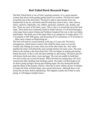 Red Tailed Hawk Research Paper
The Red Tailed Hawk is one of God s amazing creatures. It is a great majestic
creature that shows Gods guiding gentle hand in its creation. The bird was made
toward the top of the food chain. The hawk is able to spot animals from one
hundred feet in the air, and attack and kill small prey such as mice, voles, shrews,
moles, squirrels, chipmunks, rats, rabbits, opossums, muskrats, cats, skunks, and
bats. These are some of the hawk s prey. This is why it is toward the top of the food
chain. These birds most commonly found in North America. It will breed through a
wide range from western Alaska and Northern Canada all the way to the west Indies
and Panama. The birdis one of the larger birds in its subspecies it weighs about 1.52
3.53 pounds or 690 1600 grams, and measuring 45 65 centimeters or 18 26 Inches in
... Show more content on Helpwriting.net ...
The bird will reach its sexual maturity at the age of 2 years old. The bird is
monogamous, which means it mates with a bird for many years or even life.
Usually only finding new mates when one of the other mates die. Also while
together the mates will defend the same nesting territory for many years. The main
threat to the nesting is the Great Horn Owl. The owl begins its mating and nesting
before the hawk, so this is why the hawk defends its old nesting. The hawk and owl
will destroy both each other s nests and eggs. The owls are unable to build their
own nest so they try to steal the hawks. While the birds are mating they will circle
around each other shrilling loud shrilling sounds. The males will then begin to do
air shows going up high a diving and climbing again. He may during this briefly
grab the talons of the females with his. After the air show which can last 10 minutes
or longer the birds will then begin some sexual intercourse. Although there is not
always the air show before reproducing. This happens usually late winter to early
spring. It will happen multiple times a
 