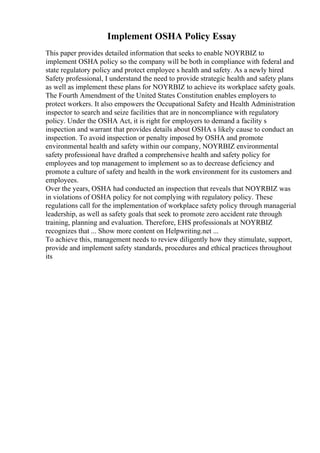 Implement OSHA Policy Essay
This paper provides detailed information that seeks to enable NOYRBIZ to
implement OSHA policy so the company will be both in compliance with federal and
state regulatory policy and protect employee s health and safety. As a newly hired
Safety professional, I understand the need to provide strategic health and safety plans
as well as implement these plans for NOYRBIZ to achieve its workplace safety goals.
The Fourth Amendment of the United States Constitution enables employers to
protect workers. It also empowers the Occupational Safety and Health Administration
inspector to search and seize facilities that are in noncompliance with regulatory
policy. Under the OSHA Act, it is right for employers to demand a facility s
inspection and warrant that provides details about OSHA s likely cause to conduct an
inspection. To avoid inspection or penalty imposed by OSHA and promote
environmental health and safety within our company, NOYRBIZ environmental
safety professional have drafted a comprehensive health and safety policy for
employees and top management to implement so as to decrease deficiency and
promote a culture of safety and health in the work environment for its customers and
employees.
Over the years, OSHA had conducted an inspection that reveals that NOYRBIZ was
in violations of OSHA policy for not complying with regulatory policy. These
regulations call for the implementation of workplace safety policy through managerial
leadership, as well as safety goals that seek to promote zero accident rate through
training, planning and evaluation. Therefore, EHS professionals at NOYRBIZ
recognizes that ... Show more content on Helpwriting.net ...
To achieve this, management needs to review diligently how they stimulate, support,
provide and implement safety standards, procedures and ethical practices throughout
its
 