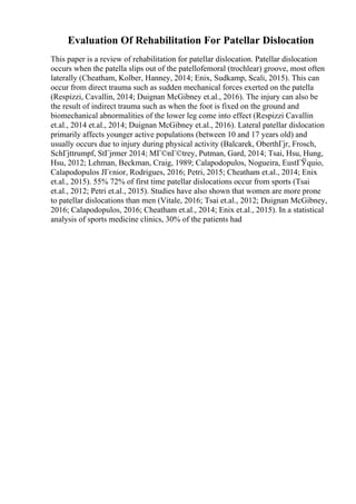 Evaluation Of Rehabilitation For Patellar Dislocation
This paper is a review of rehabilitation for patellar dislocation. Patellar dislocation
occurs when the patella slips out of the patellofemoral (trochlear) groove, most often
laterally (Cheatham, Kolber, Hanney, 2014; Enix, Sudkamp, Scali, 2015). This can
occur from direct trauma such as sudden mechanical forces exerted on the patella
(Respizzi, Cavallin, 2014; Duignan McGibney et.al., 2016). The injury can also be
the result of indirect trauma such as when the foot is fixed on the ground and
biomechanical abnormalities of the lower leg come into effect (Respizzi Cavallin
et.al., 2014 et.al., 2014; Duignan McGibney et.al., 2016). Lateral patellar dislocation
primarily affects younger active populations (between 10 and 17 years old) and
usually occurs due to injury during physical activity (Balcarek, OberthГјr, Frosch,
SchГјttrumpf, StГјrmer 2014; MГ©nГ©trey, Putman, Gard, 2014; Tsai, Hsu, Hung,
Hsu, 2012; Lehman, Beckman, Craig, 1989; Calapodopulos, Nogueira, EustГЎquio,
Calapodopulos JГєnior, Rodrigues, 2016; Petri, 2015; Cheatham et.al., 2014; Enix
et.al., 2015). 55% 72% of first time patellar dislocations occur from sports (Tsai
et.al., 2012; Petri et.al., 2015). Studies have also shown that women are more prone
to patellar dislocations than men (Vitale, 2016; Tsai et.al., 2012; Duignan McGibney,
2016; Calapodopulos, 2016; Cheatham et.al., 2014; Enix et.al., 2015). In a statistical
analysis of sports medicine clinics, 30% of the patients had
 