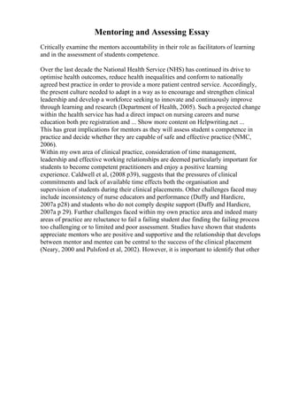 Mentoring and Assessing Essay
Critically examine the mentors accountability in their role as facilitators of learning
and in the assessment of students competence.
Over the last decade the National Health Service (NHS) has continued its drive to
optimise health outcomes, reduce health inequalities and conform to nationally
agreed best practice in order to provide a more patient centred service. Accordingly,
the present culture needed to adapt in a way as to encourage and strengthen clinical
leadership and develop a workforce seeking to innovate and continuously improve
through learning and research (Department of Health, 2005). Such a projected change
within the health service has had a direct impact on nursing careers and nurse
education both pre registration and ... Show more content on Helpwriting.net ...
This has great implications for mentors as they will assess student s competence in
practice and decide whether they are capable of safe and effective practice (NMC,
2006).
Within my own area of clinical practice, consideration of time management,
leadership and effective working relationships are deemed particularly important for
students to become competent practitioners and enjoy a positive learning
experience. Caldwell et al, (2008 p39), suggests that the pressures of clinical
commitments and lack of available time effects both the organisation and
supervision of students during their clinical placements. Other challenges faced may
include inconsistency of nurse educators and performance (Duffy and Hardicre,
2007a p28) and students who do not comply despite support (Duffy and Hardicre,
2007a p 29). Further challenges faced within my own practice area and indeed many
areas of practice are reluctance to fail a failing student due finding the failing process
too challenging or to limited and poor assessment. Studies have shown that students
appreciate mentors who are positive and supportive and the relationship that develops
between mentor and mentee can be central to the success of the clinical placement
(Neary, 2000 and Pulsford et al, 2002). However, it is important to identify that other
 