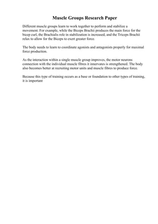 Muscle Groups Research Paper
Different muscle groups learn to work together to perform and stabilize a
movement. For example, while the Biceps Brachii produces the main force for the
bicep curl, the Brachialis role in stabilization is increased, and the Triceps Brachii
relax to allow for the Biceps to exert greater force.
The body needs to learn to coordinate agonists and antagonists properly for maximal
force production.
As the interaction within a single muscle group improves, the motor neurons
connection with the individual muscle fibres it innervates is strengthened. The body
also becomes better at recruiting motor units and muscle fibres to produce force.
Because this type of training occurs as a base or foundation to other types of training,
it is important
 