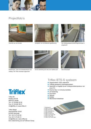 Projectfoto‘s

Vloerveld voor de renovatie

Verwijderen van de bestaande tegelafwerking

Het volledig gewapende afdichtingsmembraan is
aangebracht

Detailleringen, zoals de hemelwaterafvoeren zijn

Ook de aansluiting bij de deur sluit naadloos aan

Het eindresultaat!

volledig in het Triflex membraan opgenomen

Triflex BTS-S systeem

Triflex BV
Postbus 40128
8004 DC Zwolle
Tel. +31 38 460 20 50
Fax +31 38 460 38 57
info@triflex.nl | www.triflex.nl
Triflex België
Diamantstraat 10/301
B-2200 Herentals
Tel. +32 14 75 25 50
Fax +32 14 75 26 14
info@triflex.be | www.triflex.be
Een onderneming van de Follmann Groep

 Gegarandeerd 100% waterdicht
 Volledig gewapend meerlaagssysteem
 Applicatie is mogelijk bij een ondergrondstemperatuur van
circa 0°C.
 Diverse kleur- en structuurvariaties
 UV-bestendig
 Duurzaam
 Slijtvast
 Antislip
 Mechanisch belastbaar

1 Ondergrond
2 Triflex Cryl Primer
3 Triflex ProTerra
4 Triflex Speciaalvlies
5 Triflex ProTerra
6 Triflex Cryl RS 233
7 Triflex Cryl Finish 205
8 Triflex Colour Mix
9 Triflex Cryl Finish Satin

 