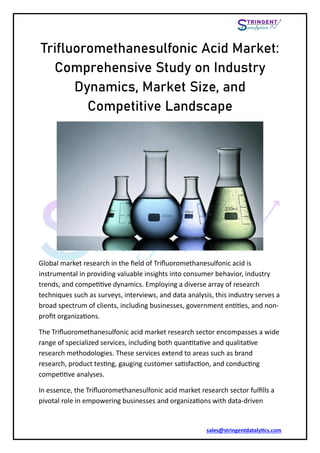 sales@stringentdatalytics.com
Trifluoromethanesulfonic Acid Market:
Comprehensive Study on Industry
Dynamics, Market Size, and
Competitive Landscape
Global market research in the field of Trifluoromethanesulfonic acid is
instrumental in providing valuable insights into consumer behavior, industry
trends, and competitive dynamics. Employing a diverse array of research
techniques such as surveys, interviews, and data analysis, this industry serves a
broad spectrum of clients, including businesses, government entities, and non-
profit organizations.
The Trifluoromethanesulfonic acid market research sector encompasses a wide
range of specialized services, including both quantitative and qualitative
research methodologies. These services extend to areas such as brand
research, product testing, gauging customer satisfaction, and conducting
competitive analyses.
In essence, the Trifluoromethanesulfonic acid market research sector fulfills a
pivotal role in empowering businesses and organizations with data-driven
 