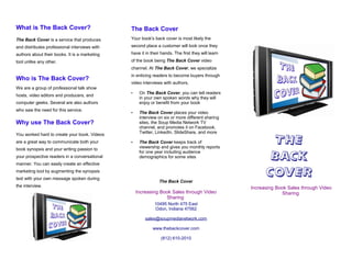 What is The Back Cover?                        The Back Cover
The Back Cover is a service that produces      Your book's back cover is most likely the
and distributes professional interviews with   second place a customer will look once they
authors about their books. It is a marketing   have it in their hands. The first they will learn
tool unlike any other.                         of the book being The Back Cover video
                                               channel. At The Back Cover, we specialize
                                               in enticing readers to become buyers through
Who is The Back Cover?
                                               video interviews with authors.
We are a group of professional talk show
                                               •    On The Back Cover, you can tell readers
hosts, video editors and producers, and
                                                    in your own spoken words why they will
computer geeks. Several are also authors            enjoy or benefit from your book
who saw the need for this service.
                                               •    The Back Cover places your video
                                                    interview on six or more different sharing
Why use The Back Cover?                             sites, the Soup Media Network TV
                                                    channel, and promotes it on Facebook,
                                                    Twitter, LinkedIn, SlideShare, and more

                                                                                                           THE
You worked hard to create your book. Videos
are a great way to communicate both your       •    The Back Cover keeps track of
book synopsis and your writing passion to           viewership and gives you monthly reports

                                                                                                          BACK
                                                    for one year including audience
your prospective readers in a conversational        demographics for some sites
manner. You can easily create an effective
marketing tool by augmenting the synopsis
text with your own message spoken during
                                                                                                         COVER
                                                              The Back Cover
the interview.                                                                                     Increasing Book Sales through Video
                                                   Increasing Book Sales through Video                          Sharing
                                                                Sharing
                                                            10495 North 475 East
                                                            Odon, Indiana 47562

                                                       sales@soupmedianetwork.com

                                                           www.thebackcover.com

                                                               (812) 610-2010
 