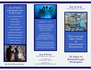 ALPHA                                                                                     ALPHA
                                                                                            PERFORMANCE GROUP

  Competencies
   & Services
  Lean Manufacturing Systems

        Quality Systems

      Six-Sigma (DMAIC)                      ABOUT US
       Six-Sigma (DFSS)                 A professional consulting group
   Material Cost Improvement            committed to improve operating
                                             performance and deliver
     Inventory Optimization                  financial value to clients.
  Capital Expense Management
                                                  We are a deeply
   Rightsizing / Restructuring             experienced team providing

   Supply Chain Improvement             improvement opportunities in all                     Discovering
     Energy Conservation
                                     facets of the operating environment.                    New Paths
     Program Management
                                       ALPHA delivers strong operating                           to
                                      fundamentals and focused problem
                                                                                             Operational
                                         solving methodologies to drive
                                      improved cash flow and profitability.                  Excellence


                                             ALPHA
                                     PERFORMANCE GROUP
                                                                                             30 Days to
                                                P.O. BOX 68
                                            AURORA, OHIO 44202                              Breakthrough
                                                   CONTACT US:                               Strategies
We Build Strong Teams            A L P H A P E R F O R M A N CE G R OUP @ G M A IL . CO M
 