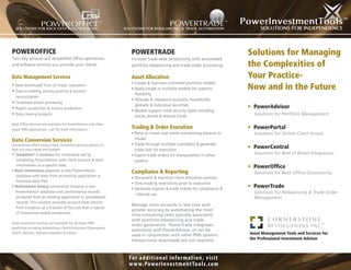 POWEROFFICE                                                       POWERTRADE                                            Solutions for Managing
Turn-key services will streamline ofﬁce operations                Increase trade desk productivity with automated
and enhance services you provide your clients.                    portfolio rebalancing and trade order processing.     the Complexities of
Data Management Services                                          Asset Allocation                                      Your Practice-
                                                                  • Create & maintain unlimited portfolio models
• Data downloads from all major custodians
• Data scrubbing, activity posting & account
                                                                  • Apply single or multiple models for superior        Now and in the Future
                                                                    ﬂexibility
  reconciliation
                                                                  • Allocate & rebalance accounts, households,
• Corporate action processing
                                                                    globally & individual securities                    • PowerAdvisor
• Report production & invoice production
                                                                  • Models support most security types including
• Data cleanup projects                                             stocks, bonds & mutual funds
                                                                                                                          Solutions for Portfolio Management

Back Ofﬁce Services are available for PowerAdvisor and other
major PMS applications - call for more information.               Trading & Order Execution                             • PowerPortal
                                                                  • Raise or invest cash while maintaining balance to     Solutions for Online Client Access
Data Conversion Services                                            model
Cornerstone offers several data conversion services options to    • Trade through multiple custodians & generate
best suit your needs and budget.                                    trade lists for execution
                                                                                                                        • PowerCentral
• “JumpStart” a database for immediate use by                     • Export trade orders for manipulation in other         Solutions for Best of Breed Integration
   initializing PowerAdvisor with client account & asset            systems
   information on a speciﬁc date.                                                                                       • PowerOfﬁce
• Basic conversions populate a new PowerAdvisor                   Compliance & Reporting                                  Solutions for Back Ofﬁce Outsourcing
   database with data from an existing application or             • Document & maintain client allocation policies
   historical data ﬁles
                                                                  • View trading restrictions prior to execution
• Performance history conversions initialize a new
                                                                  • Generate reports & trade tickets for compliance &
                                                                                                                        • PowerTrade
   PowerAdvisor database with performance records                                                                         Solutions for Rebalancing & Trade Order
                                                                     internal use
   produced from an existing application or spreadsheet                                                                   Management
   records. This solution provides account-level returns
                                                                  Manage more accounts in less time with
   from inception at a fraction of the cost that is typical
                                                                  greater accuracy by automating the most
   of transaction-based conversions.
                                                                  time-consuming tasks typically associated
                                                                  with portfolio rebalancing and trade
Data conversion services are available for all major PMS
                                                                  order generation. PowerTrade integrates
platforms including Advent/Axys, PortfolioCenter/ Centerpiece,
                                                                  seamlessly with PowerAdvisor, or can be
Techﬁ, dbCams, Advisors Assistant & others.                                                                             Asset Management Tools and Services for
                                                                  used in conjunction with other PMS systems -
                                                                  transactional downloads are not required.             the Professional Investment Advisor



                                                                 Fo r ad d it io n al in fo r m at io n , v isit
                                                                 w w w.Powe r I nve st m e n t To o l s.c o m
 