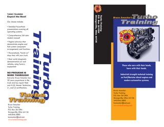 TURBO TRAINING
                                                                               Turbo




                                           Strongsville, Ohio 44136
                                           P
                                           Turbo Training
Expect the Best!




                                            .O. Box 361584
                                                                      Bruce Amacker’s
Our classes include:
                                                                             Training
• Detailed PowerPoint
presentations covering all
operating systems.
• Comprehensive, full color
student manual!
                                Training
• Engine cutaways that
demonstrate engine and
fuel system component
arrangements and functions.
                                  Turbo
• Personalized, “hands on”
shop time with your truck.
• Real world diagnostic
demonstrations on real
vehicles, using factory
equipment!
                                                                               Those who earn with their hands,
                                                                                    learn with their hands.
NO PROGRAM IS
MORE THOROUGH!                                                                Industrial strength technical training
Instructor Bruce Amacker has                                                   on Ford/Navistar diesel engines and
30 years experience in the                                                        modern automotive systems.
truck and bus repair field
and A.S.E. Master Technician,
L1, and L2 certifications.
                                                                      Bruce Amacker

  Turbo
                                                                      Turbo Training
                                                                      P.O. Box 361584

Training
                                                                      Strongsville, Ohio 44136
                                                                      440.846.3885
                                                                      bamacker@aol.com
Bruce Amacker                                                         www.turbotraining.com
Turbo Training
P.O. Box 361584
Strongsville, Ohio 44136
440.846.3885
bamacker@aol.com
www.turbotraining.com
 