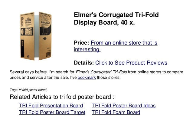 Elmer's Corrugated Tri-Fold
Display Board, 40 x.
Price: From an online store that is
interesting.
Details: Click to See Product Reviews
Several days before. I'm search for Elmer's Corrugated Tri-Fold from online stores to compare
prices and service after the sale. I've bookmark those stores.
Tags: tri fold poster board,
Related Articles to tri fold poster board :
. TRI Fold Presentation Board . TRI Fold Poster Board Ideas
. TRI Fold Poster Board Target . TRI Fold Foam Board
 