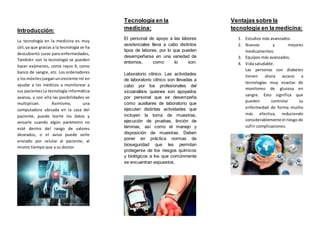 Introducción:
La tecnología en la medicina es muy
útil,ya que gracias a la tecnología se ha
descubierto curas para enfermedades,
También con la tecnología se pueden
hacer exámenes, como rayos X, como
banco de sangre, etc. Los ordenadores
y losmóviles jueganuncreciente rol en
ayudar a los médicos a monitorear a
sus pacientesLa tecnología informática
avanza, y con ella las posibilidades se
multiplican. Asimismo, una
computadora ubicada en la casa del
paciente, puede leerle los datos y
avisarle cuando algún parámetro no
esté dentro del rango de valores
deseados, o el aviso puede serle
enviado por celular al paciente, al
mismo tiempo que a su doctor.
Tecnología en la
medicina:
El personal de apoyo a las labores
asistenciales lleva a cabo distintos
tipos de labores, por lo que pueden
desempeñarse en una variedad de
entornos, como lo son:
Laboratorio clínico. Las actividades
de laboratorio clínico son llevadas a
cabo por los profesionales del
sicoanálisis quienes son apoyados
por personal que se desempeña
como auxiliares de laboratorio que
ejecutan distintas actividades que
incluyen la toma de muestras,
ejecución de pruebas, tinción de
láminas, así como el manejo y
disposición de muestras. Deben
poner en práctica normas de
bioseguridad que les permitan
protegerse de los riesgos químicos
y biológicos a los que comúnmente
se encuentran expuestos.
Ventajas sobre la
tecnología en la medicina:
1. Estudios más avanzados.
2. Nuevos y mejores
medicamentos.
3. Equipos más avanzados.
4. Vida saludable.
Las personas con diabetes
tienen ahora acceso a
tecnologías muy exactas de
monitoreo de glucosa en
sangre. Esto significa que
pueden controlar su
enfermedad de forma mucho
más efectiva, reduciendo
considerablemente el riesgo de
sufrir complicaciones.
 