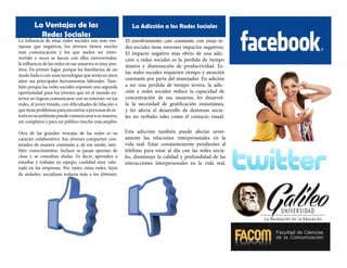 La Ventajas de las
Redes Sociales

La Adicción a las Redes Sociales

La influencia de estas redes sociales son más ventajosas que negativas, los jóvenes tienen mucho
más comunicación y los que suelen ser introvertido a veces se hacen con ellas extrovertidos.
la influencia de las redes en sus usuarios es muy positiva. En primer lugar, porque les familiariza de un
modo lúdico con unas tecnologías que serán en unos
años sus principales herramientas laborales. También porque las redes sociales suponen una segunda
oportunidad para los jóvenes que en el mundo exterior no logran comunicarse con su entorno: en las
redes, el joven tímido, con dificultades de relación o
que tiene problemas para encontrar a personas de interés en su ambiente puede comunicarse a su manera,
sin complejos y para un público mucho más amplio.

El envolvimiento casi constante con estas redes sociales tiene enormes impactos negativos.
El impacto negativo mas obvio de una adicción a redes sociales es la perdida de tiempo
masiva y disminución de productividad. Estas redes sociales requieren tiempo y atención
constante por parte del manejador. En adición
a ser una perdida de tiempo severa, la adicción a redes sociales reduce la capacidad de
concentración de sus usuarios, les desarrolla la necesidad de gratificación instantánea,
y les afecta el desarrollo de destrezas sociales no verbales tales como el contacto visual.

Otra de las grandes ventajas de las redes es su
carácter colaborativo. Sus jóvenes comparten contenidos de manera constante y, de ese modo, también conocimientos. Incluso se pasan apuntes de
clase y se consultan dudas. Es decir, aprenden a
estudiar y trabajar en equipo, cualidad muy valorada en las empresas. Por tanto, estas redes, lejos
de aislarles, socializan todavía más a los jóvenes.

Esta adicción también puede afectar severamente las relaciones interpersonales en la
vida real. Estar constantemente pendientes al
teléfono para estar al día con las redes sociales, disminuye la calidad y profundidad de las
interacciones interpersonales en la vida real.

 