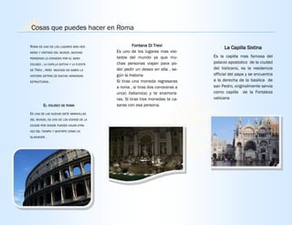 ROMA ES UNO DE LOS LUGARES MAS HER-
MOSO Y VISITADO DEL MUNDO .MUCHAS
PERSONAS LO CONOCEN POR EL GRAN
COLISEO , LA CAPILLA SIXTINA Y LA FUENTE
DE TREVI , PERO MUCHOS NO SABEN LA
HISTORIA DETRÁS DE ESATAS HERMOSAS
ESTRUCTURAS .
EL COLISEO DE ROMA
ES UNA DE LAS NUEVAS SIETE MARAVILLAS
DEL MUNDO, ES UNO DE LOS ICONOS DE LA
CIUDAD POR DONDE PUEDES VIAJAR ATRA-
VEZ DEL TIEMPO Y SENTIRTE COMO UN
GLADIADOR .
Fontana Di Trevi
Es uno de los lugares mas visi-
tados del mundo ya que mu-
chas personas viajan para po-
der pedir un deseo en ella , se-
gún la historia
Si tiras una moneda regresaras
a roma , si tiras dos conoceras a
un(a) italiano(a) y te enamora-
ras. Si tiras tres monedas te ca-
saras con esa persona.
La Capilla Sixtina
Es la capilla mas famosa del
palacio apostolico de la ciudad
del Vaticano, es la residencia
official del papa y se encuentra
a la derecha de la basilica de
san Pedro, originalmente servia
como capilla de la Fortaleza
vaticana
Cosas que puedes hacer en Roma
 