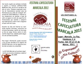 Con mucho orgullo Les estamos invitando
a nuestro V Festival CAFECULTURA
MARCALA 2011, del 10 al 11 de Marzo del
año en curso, Tenemos organizado even-
tos de trascendencia nacional como las
Eliminatorias de cafés de la Región deli-
mitada DO CAFE MARCALA, Talleres so-                                                   LES INVITAMOS AL:
bre preparación de bebidas a base de
café, se espera la visita de expertos In-
ternacionales que vendrán a compartir
sus experiencias y sobre todo a degustar
el buen café de la zona.

Durante los días del Festival se reali-
zarán eventos culturales, conciertos con
artistas Nacionales, desfile de Carrozas,
un Día de campo técnico sobre el café,      Consejo Regulador DOP CAFÉ DE MARCALA
eventos deportivos, además podrá degus-     Oficinas IHCAFE, Marcala, La Paz.
                                            Telefax: + (504) 2764 5373
tar una variedad bocadillos.                E-mail: dopcafemarcala@yahoo.com
                                            Website: www.cafemarcala.com            Lugar: Marcala, La Paz,
                                            Grupo de Arte y Cultura
                                            Marcala, La Paz.
                                                                                         Honduras C.A
Para mayor información, puede avocarse
a las oficinas ubicadas en la Agencia de                                            Fecha: Del 10 al 12 de
IHCAFE Marcala o en las Agencias Loca-                                                   Marzo, 2011.
les más cercanas a su comunidad.



La DO Café Marcala es la primera legal-
mente reconocida en Honduras, desde el
              año 2005.
 