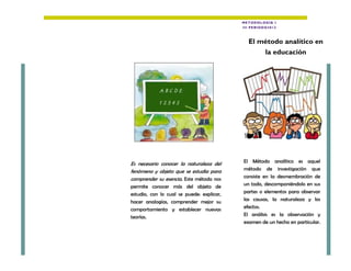 Es necesario conocer la naturaleza del
fenómeno y objeto que se estudia para
comprender su esencia. Este método nos
permite conocer más del objeto de
estudio, con lo cual se puede: explicar,
hacer analogías, comprender mejor su
comportamiento y establecer nuevas
teorías.
El Método analítico es aquel
método de investigación que
consiste en la desmembración de
un todo, descomponiéndolo en sus
partes o elementos para observar
las causas, la naturaleza y los
efectos.
El análisis es la observación y
examen de un hecho en particular.
METODOL OGÍA I
III PE RIODO2013
El método analítico en
la educación
 