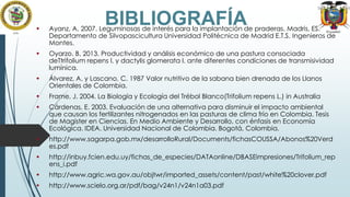 BIBLIOGRAFÍA



Ayanz, A. 2007. Leguminosas de interés para la implantación de praderas. Madris, ES.
Departamento de Silvopascicultura Universidad Politécnica de Madrid E.T.S. Ingenieros de
Montes.



Oyarzo. B. 2013. Productividad y análisis económico de una pastura consociada
deTtrifolium repens l. y dactylis glomerata l. ante diferentes condiciones de transmisividad
lumínica.



Álvarez, A. y Lascano, C. 1987 Valor nutritivo de la sabana bien drenada de los Llanos
Orientales de Colombia.



Frame, J. 2004. La Biología y Ecología del Trébol Blanco(Trifolium repens L.) in Australia



Cárdenas, E. 2003. Evaluación de una alternativa para disminuir el impacto ambiental
que causan los fertilizantes nitrogenados en las pasturas de clima frío en Colombia. Tesis
de Magister en Ciencias. En Medio Ambiente y Desarrollo, con énfasis en Economía
Ecológica. IDEA. Universidad Nacional de Colombia. Bogotá, Colombia.



http://www.sagarpa.gob.mx/desarrolloRural/Documents/fichasCOUSSA/Abonos%20Verd
es.pdf



http://inbuy.fcien.edu.uy/fichas_de_especies/DATAonline/DBASEimpresiones/Trifolium_rep
ens_i.pdf



http://www.agric.wa.gov.au/objtwr/imported_assets/content/past/white%20clover.pdf



http://www.scielo.org.ar/pdf/bag/v24n1/v24n1a03.pdf

 