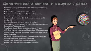 Австралия: День учителя отмечается в последнюю пятницу
октября.
Албания: День учителя отмечается 8 марта.
Аргентина: в память Доминго Фаустино Сармьенто,
отмечается 11 сентября.
Бразилия: День учителя (Dia do Professor) отмечается 15
октября[3].
Вьетнам: День учителя отмечается 20 ноября.
Индия: День учителя празднуют 5 сентября (день рождения
Сарвепалли Радхакришнана).
Республика Корея: День учителя отмечается 15 мая.
КНР: День учителя отмечается 10 сентября. Обычно ученики
делают своим учителям подарки и дарят открытки и цветы
в знак уважения.
Китайская Республика (Тайвань): День учителя празднуют
28 сентября — день рождения Конфуция.
Турция: День учителя празднуют 24 ноября.
Узбекистан: День учителя празднуют 1 октября.
 