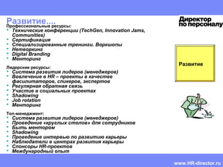 HR CEMA
Mentoring guide | Doris Reich-Rohrwig | Confidential
Развитие....
Развитие
Профессиональные ресурсы:
 Технические конференции (TechGen, Innovation Jams,
Communities)
 Сертификация
 Специализированные тренинги. Воркшопы
 Нетворкинг
 Digital Branding
 Менторинг
Лидерские ресурсы:
 Система развития лидеров (менеджеров)
 Вовлечение в HR – проекты в качестве
фасилитаторов, спикеров, экспертов
 Регулярная обратная связь
 Участие в социальных проектах
 Shadowing
 Job rotation
 Менторинг
Топ-менеджмент:
 Система развития лидеров (менеджеров)
 Проведение «круглых столов» для сотрудников
 Быть ментором
 Shadowing
 Проведение интервью по развитию карьеры
 Наблюдатели в центрах развития карьеры
 Спонсоры HR-проектов
 Международный опыт
www.HR-director.ru
 