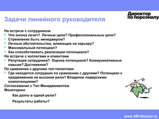 HR CEMA
Mentoring guide | Doris Reich-Rohrwig | Confidential
Задачи линейного руководителя
На встрече с сотрудником
 Что он/она хочет? Личные цели? Профессиональные цели?
 Стремление быть менеджером?
 Личные обстоятельства, влияющие на карьеру?
 Максимальный потенциал?
 Как способствовать реализации потенциала?
На встрече с коллегами и клиентами
 Репутация сотрудника? Оценка потенциала? Коммуникативные
навыки? Достижения?
По сравнения с другими топ-талантами
 Где находится сотрудник по сравнению с другими? Потенциал к
продвижению на высокие роли? Владение лидерскими
компетенциями?
Cогласование с Топ Менеджементом
Мониторинг
Как долго в одной роли?
Результаты работы?
www.HR-director.ru
 