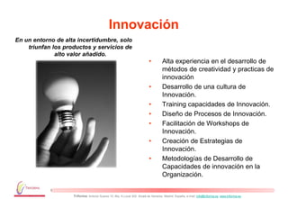 Innovación
En un entorno de alta incertidumbre, solo
    triunfan los productos y servicios de
              alto valor añadido.
                                                                          •         Alta experiencia en el desarrollo de
                                                                                    métodos de creatividad y practicas de
                                                                                    innovación
                                                                          •         Desarrollo de una cultura de
                                                                                    Innovación.
                                                                          •         Training capacidades de Innovación.
                                                                          •         Diseño de Procesos de Innovación.
                                                                          •         Facilitación de Workshops de
                                                                                    Innovación.
                                                                          •         Creación de Estrategias de
                                                                                    Innovación.
                                                                          •         Metodologías de Desarrollo de
                                                                                    Capacidades de innovación en la
                                                                                    Organización.


                    Triforma: Antonio Suarez 10, Blq. A Local 302. Alcalá de Henares. Madrid. España, e-mail: info@triforma.es www.triforma.es
 