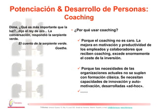 Potenciación & Desarrollo de Personas:
                                                   Coaching
Dime, ¿Qué es más importante que la
luz?...dijo el rey de oro... La                              • ¿Por qué usar coaching?
conversación, respondió la serpiente
verde.
                                                                      Porque el coaching no es caro. La
       El cuento de la serpiente verde.                               mejora en motivación y productividad de
                                Goethe.                               los empleados y colaboradores que
                                                                      reciben coaching, excede enormemente
                                                                      el coste de la inversión.

                                                                      Porque las necesidades de las
                                                                      organizaciones actuales no se suplen
                                                                      con formación clásica. Se necesitan
                                                                      capacidades de innovación y auto-
                                                                      motivación, desarrolladas «ad-hoc».
                                                                     ……



                    Triforma: Antonio Suarez 10, Blq. A Local 302. Alcalá de Henares. Madrid. España, e-mail: info@triforma.es www.triforma.es
 